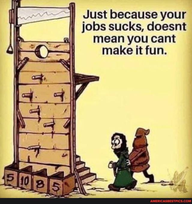 jobs sucks, doesnt mean you cant make it fun.
Just because your