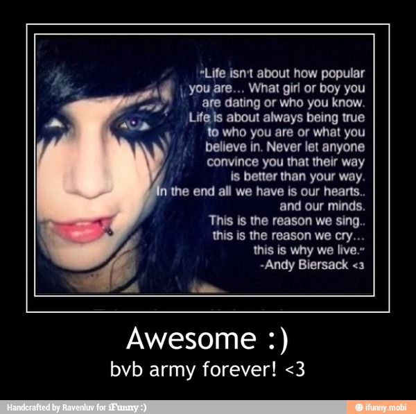 "Life isn't about how popular
I
you are... What girl or boy you
are dating or who you know.
Life is about always being true
to who you are or what you
believe in. Never let anyone
convince you that their way
is better than your way.
the end all we have is our hearts..
and our minds.
Awesome bvb army forever! <3 - Awesome :)
bvb army forever! <3