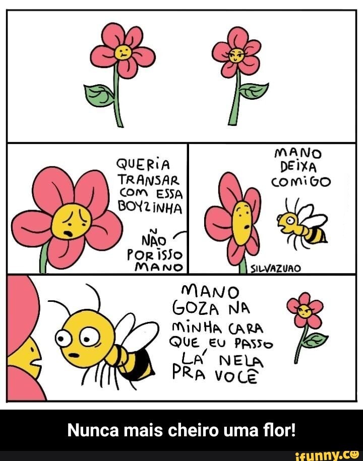 MANO QUERIA DEIXA TRANSAR comigo
Ro
MAMO
GOZA NA
MINHA CARA QUE EU PAsso
LA" NELA RA você
Nunca mais cheiro uma flor! - Nunca mais cheiro uma flor!