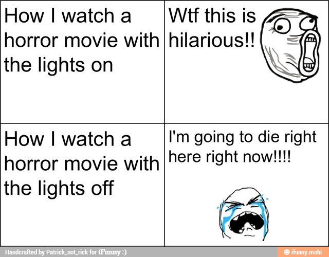 How I watch a
horror movie with
the lights on
Wit this is
hilarious!!
How I watch a
horror movie with
the lights off
I'm going to die right
here right now!!!