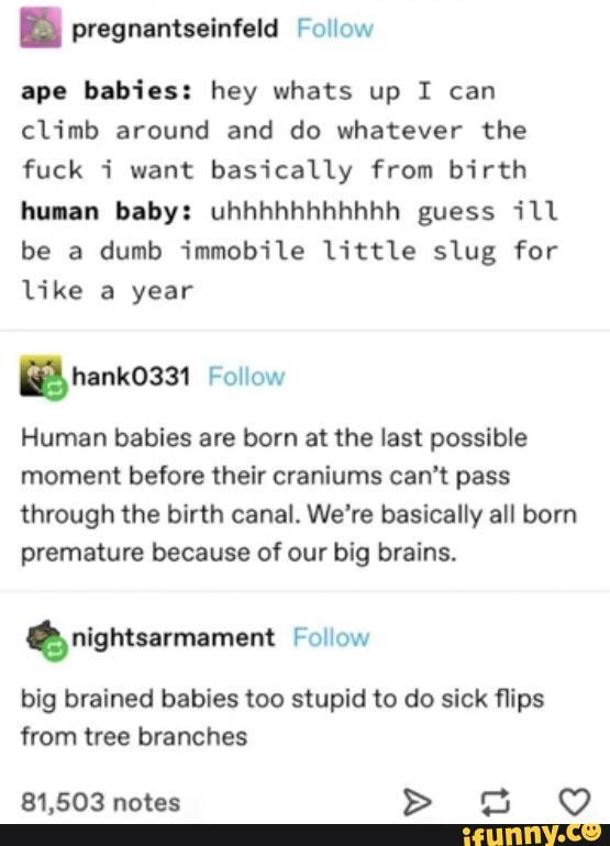 E pregnantseinfeld Follow
ape babies: hey whats up 1 can
climb around and do whatever the
fuck i want basically from birth
human baby: uhhhhhhhhhhh guess ¡11
be a dumb immobile little slug for
like a year
Human babies are born at the last possible
moment before their craniums can't pass
through the birth canal. We're basically all born
premature because of our big brains.
É nightsarmament Follow
big brained babies too stupid to do sick flips
from tree branches