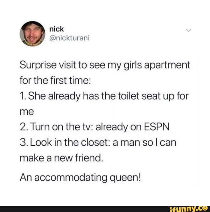 Surprise visit to see my girls apartment for the first time:
1. She already has the toilet seat up for me
2. Turn on the tv: already on ESPN
3. Look in the closet: a man so I can make a new friend.
An accommodating queen!