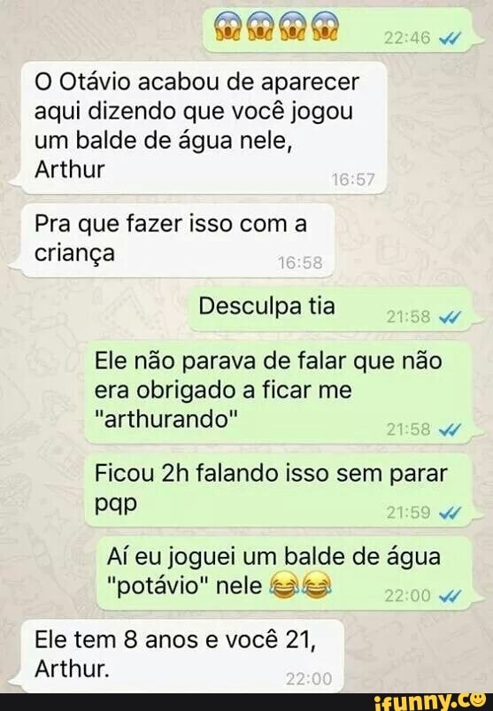 O Otávio acabou de aparecer
aqui dizendo que você jogou
um balde de água nele,
Arthur
Pra que fazer isso com a
criança
Desculpa tia
Ele não parava de falar que não
era obrigado a ficar me
Ficou 2h falando isso sem parar
Aí eu joguei um balde de água
"potávio" nele ses
Ele tem 8 anos e vocé 21,
Arthur.