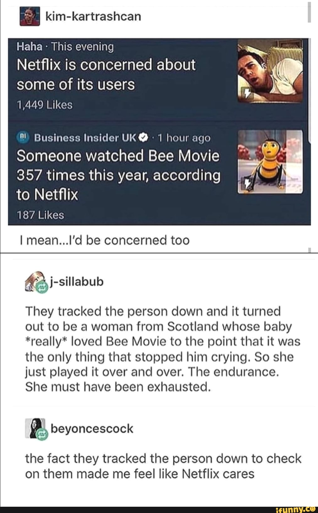 Haha -
This evening
Netflix is concerned about
some of its users
M49 Likes
"' Business Insider UKº 'I hour ;lqn
Someone watched Bee Movie
357 times this year, according
to Netflix
Imean...l'd be concerned too
They tracked the person down and it turned
out to be a woman from Scotland whose baby
*really" loved Bee Movie to the point that it was
the only thing that stopped him crying. So she
just played it over and over. The endurance.
She must have been exhausted.
the fact they tracked the person down to check
on them made me feel like Netflix cares