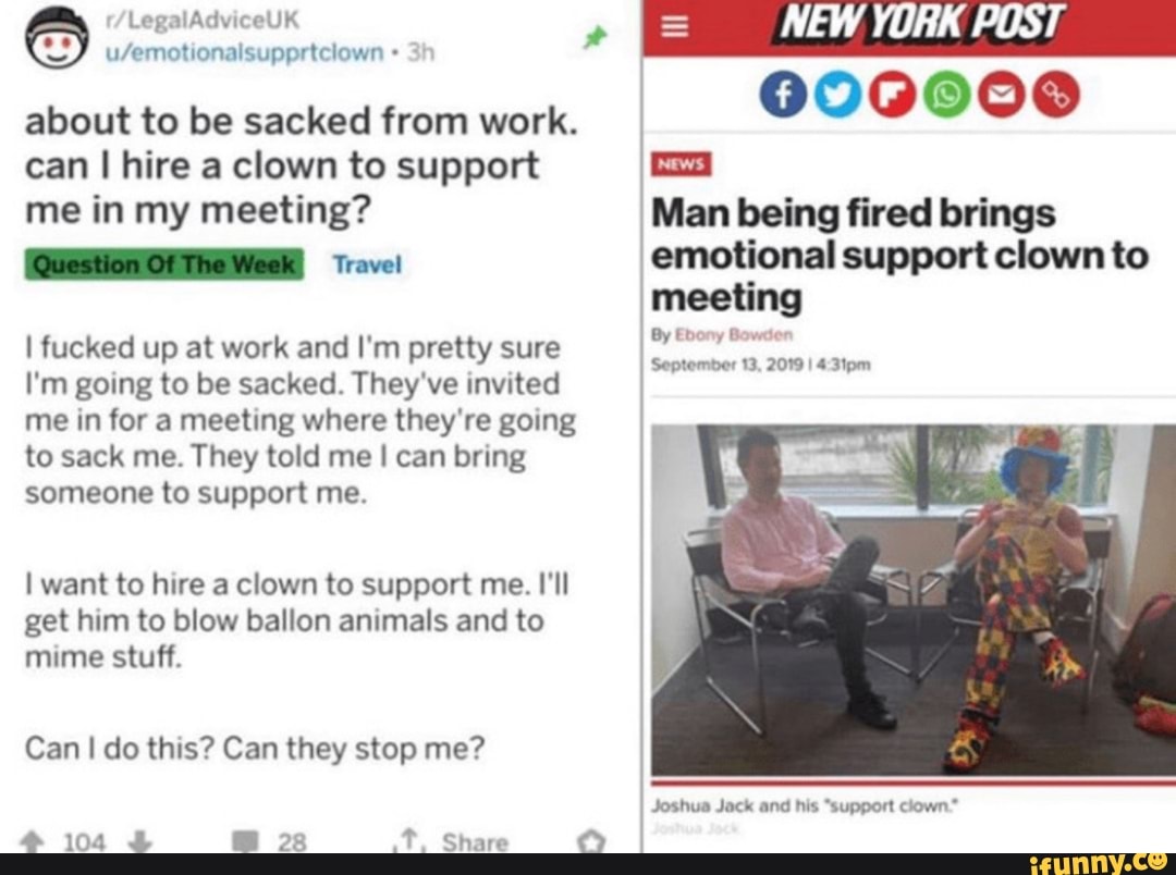 u/emotionalsuppriciown O
about to be sacked from work.
can I hire a clown to support
me in my meeting?
[CUOTA Travel
I fucked up at work and I'm pretty sure
I'm going to be sacked. They've invited
me in for a meeting where they're going
to sack me. They told me I can bring
someone to support me.
I want to hire a clown to support me. I'll
get him to blow ballon animals and to
mime stuff.
4 104 4 mm 28 Share
O
NEW YORK POST
000000
Man being fired brings
¡emotional support clown to
meeting
September 13, 2019 I
Joshua Jack and his "support clown"