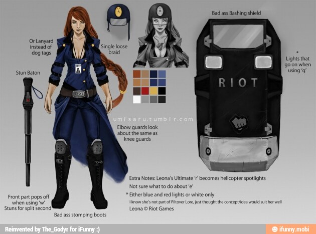 Bad ass
Bashing shield
Or Lanyard
instead of
Lights that
goonwhen
using q"
Stun Baton
Elbow guards look
about the same as
knee quards
a
a Notes: Leona's Ultimate f
becomes helicopter spotlights
re what
to
do about!
her blue and
re
lights or
white only Front part pops off
'when using 'w
Stuns for spit second! ya lot Games
Bad ass stomping boots
