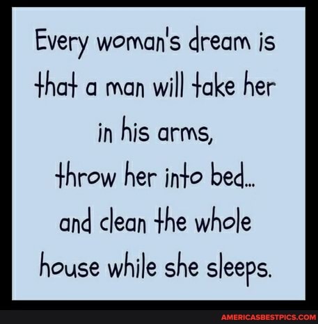 Every woman's dream is that a man will take her in his arms, throw her into bed.
and clean the whole
house while she sleeps.