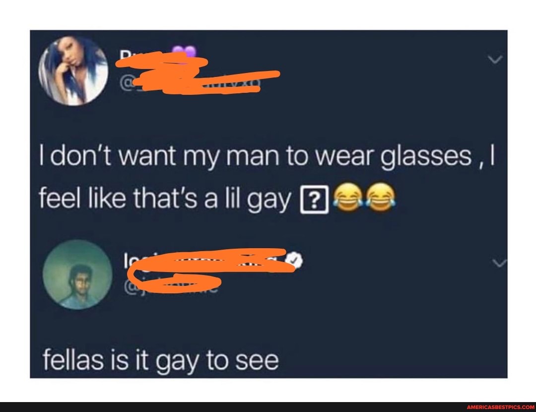 I don't want my man to wear glasses , I
feel like that's a lil gay
fellas is it gay to see