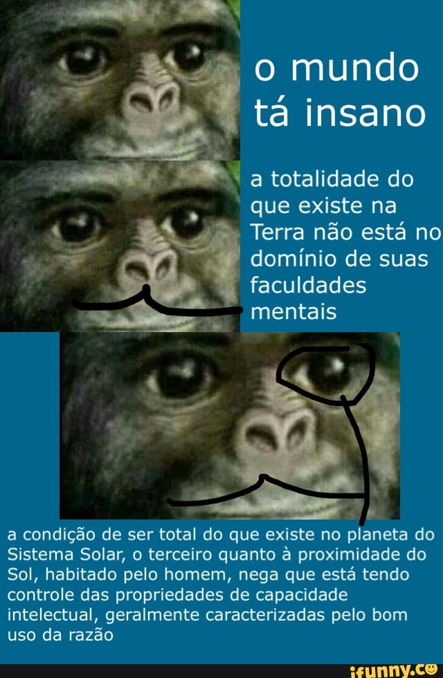 tá insano
a totalidade do
que existe na
4 Terra não está no
dominio de suas
faculdades
ss mentais
a condição de ser total do que existe no planeta do
Sistema Solar, o terceiro quanto à proximidade do
Sol, habitado pelo homem, nega que está tendo
controle das propriedades de capacidade
intelectual, geralmente caracterizadas pelo bom
uso da razão
