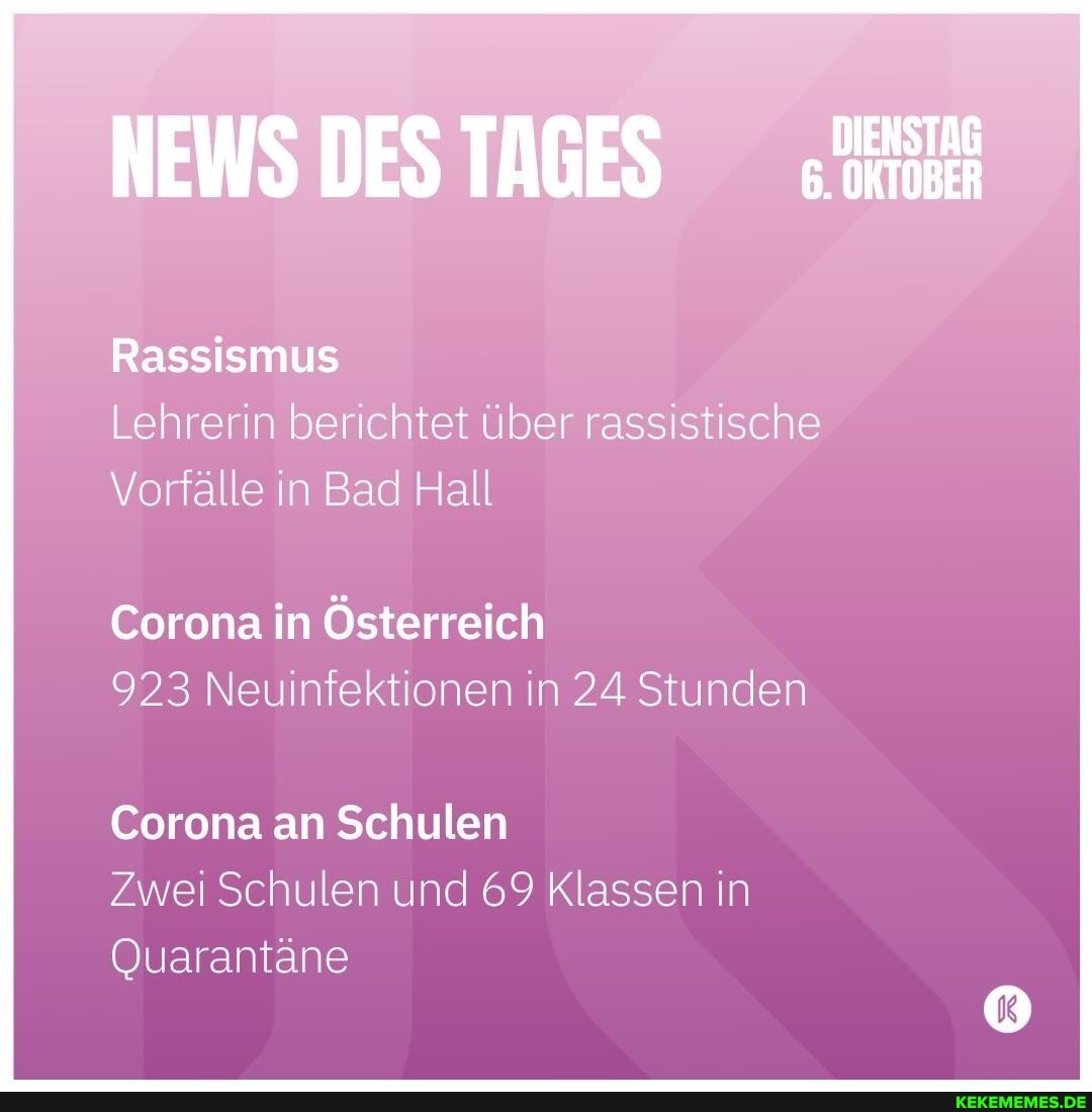 NEWS DES TAGES
Rassismus
Lehrerin berichtet über rassistische
Vorfälle in Bad Hall
Corona in Österreich
923 Neuinfektionen in 24 Stunden
Corona an Schulen
Zwei Schulen und 69 Klassen in
Quarantäne