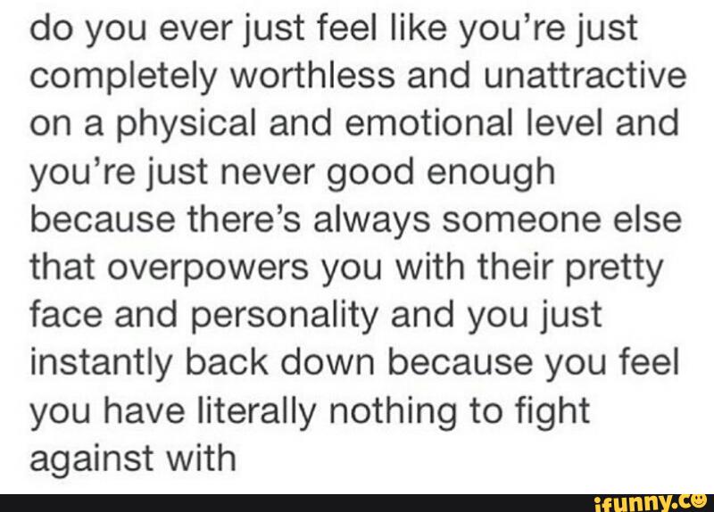 Do You Ever Just Feel Like You Re Just Completely Worthless And Unattractive On A Physical