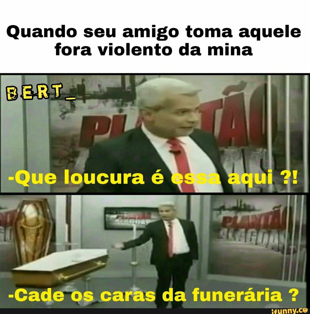 Quando seu amigo toma aquele
fora violento da mina
-Cade os caras da funeraria