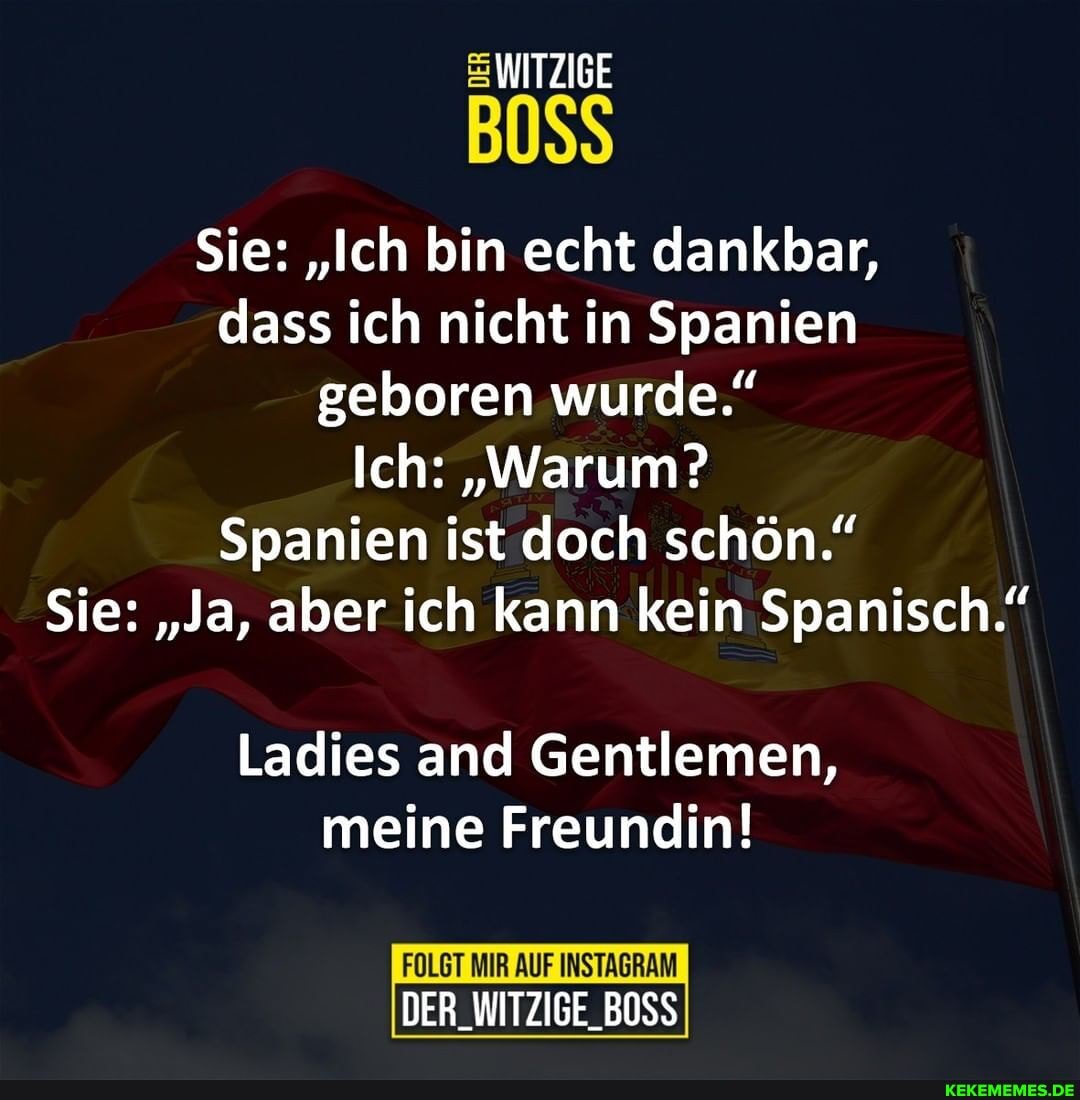 WITZIGE
BOSS
Sie: "Ich bin echt dankbar, dass ich nicht in Spanien geboren wurde."
Ich: "Warum?
Spanien ist doch schön."
Sie: "Ja, aber ich kann kein Spanisch."
Ladies and Gentlemen, meine Freundin!
FOLGT MIR AUF INSTAGRAM DER_WITZIGE_BOSS