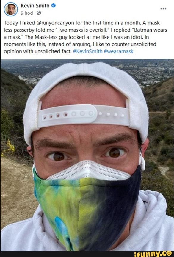 Kevin Smith
Today I hiked @runyoncanyon for the first time in a month. A mask- less passerby told me "Two masks is overkill." I replied "Batman wears a mask." The Mask-less guy looked at me like was an idiot. In moments like this, instead of arguing, I like to counter unsolicited opinion with unsolicited fact. #KevinS