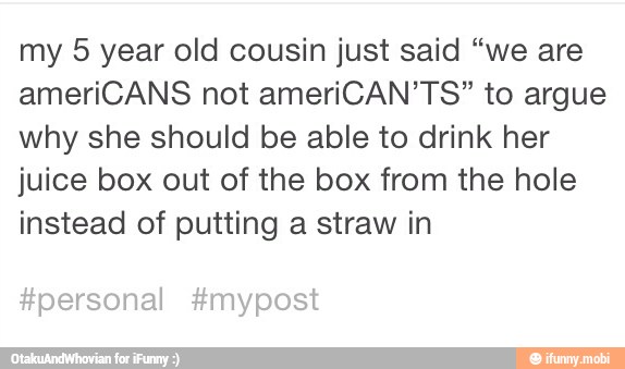 my 5 year old cousin just said "we are
ameriCANS not ameriCAN'TS" to argue
why she should be able to drink her
juice box out of the box from the hole
instead of putting a straw in