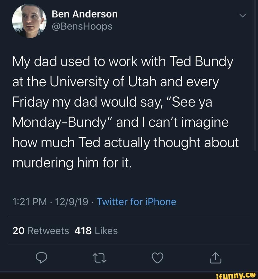 Ben Anderson
@BensHoops
My dad used to work with Ted Bundy at the University of Utah and every
Friday my dad would say, "See ya
Monday-Bundy" and I can't imagine
how much Ted actually thought about murdering him for it.
PM - Twitter for iPhone
20 418