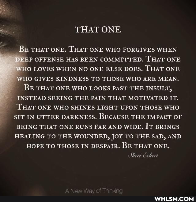 THAT ONE
BE THAT ONE. THAT ONE WHO FORGIVES WHEN P OFFENSE HAS BEEN COMMITTED. THAT ONE WHO LOVES WHEN NO ONE ELSE DOES. THaT ONE WHO GIVES KINDNESS TO THOSE WHO ARE MEAN.
BE THAT ONE WHO LOOKS PAST THE INSULT,
_ INSTEAD SEEING THE PAIN THAT MOTIVATED IT.
THaT ONE WHO SHINES LIGHT UPON THOSE WHO SIT IN UTTER DARKNESS. BECAUSE THE IMPACT OF BEING THAT ONE RUNS FAR AND WIDE. IT BRINGS HEALING TO THE WOUNDED, JOY TO THE SAD, AND
HOPE TO THOSE IN DESPaIR. BE THAT ONE.
Shery Schert