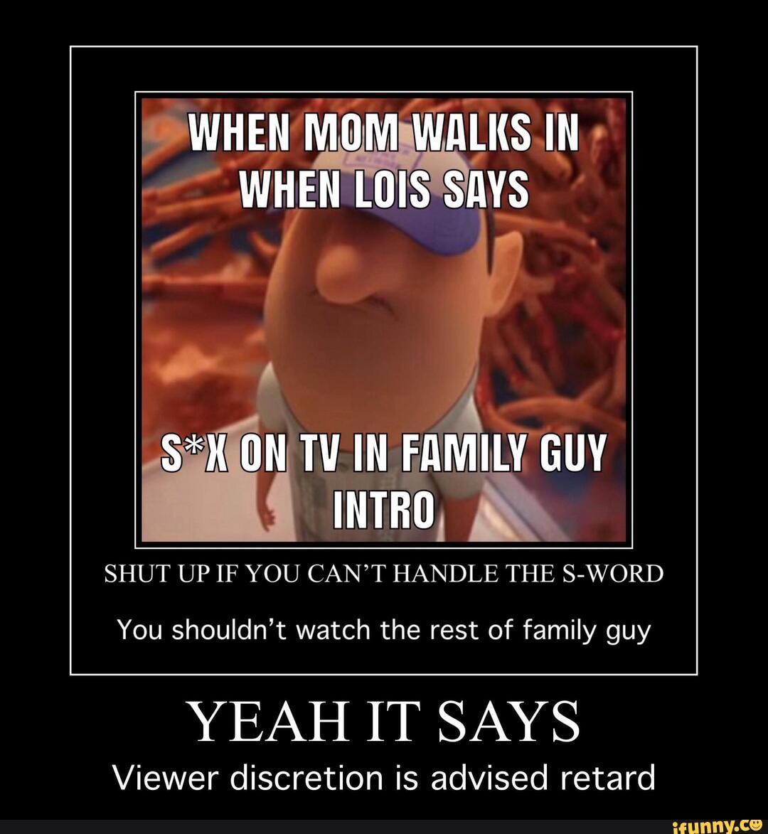 WHEN MOMSWALKS.IN WHEN LOIS'SAYS
SHUT UP IF YOU CAN'T HANDLE THE S-WORD
You shouldn't watch the rest of family guy
YEAH IT SAYS
Viewer discretion is advised retard