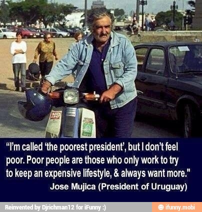 "Pm called 'the
Pee president, but I don't feel
poor. Poor people are those who only work to try
to keep an expensive lifestyle, always want more."
Jose Mujica (President of Uruguay)