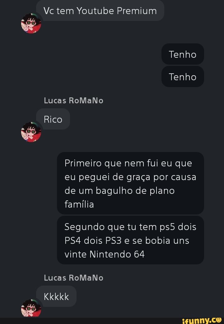 Vc tem Youtube Premium
Tenho
Tenho
Lucas RoMaNo
Rico vê
Primeiro que nem fui eu que eu peguei de graça por causa de um bagulho de plano família
Segundo que tu tem dois dois e se bobia uns vinte Nintendo 64
Lucas RoMaNo
Kkkkk