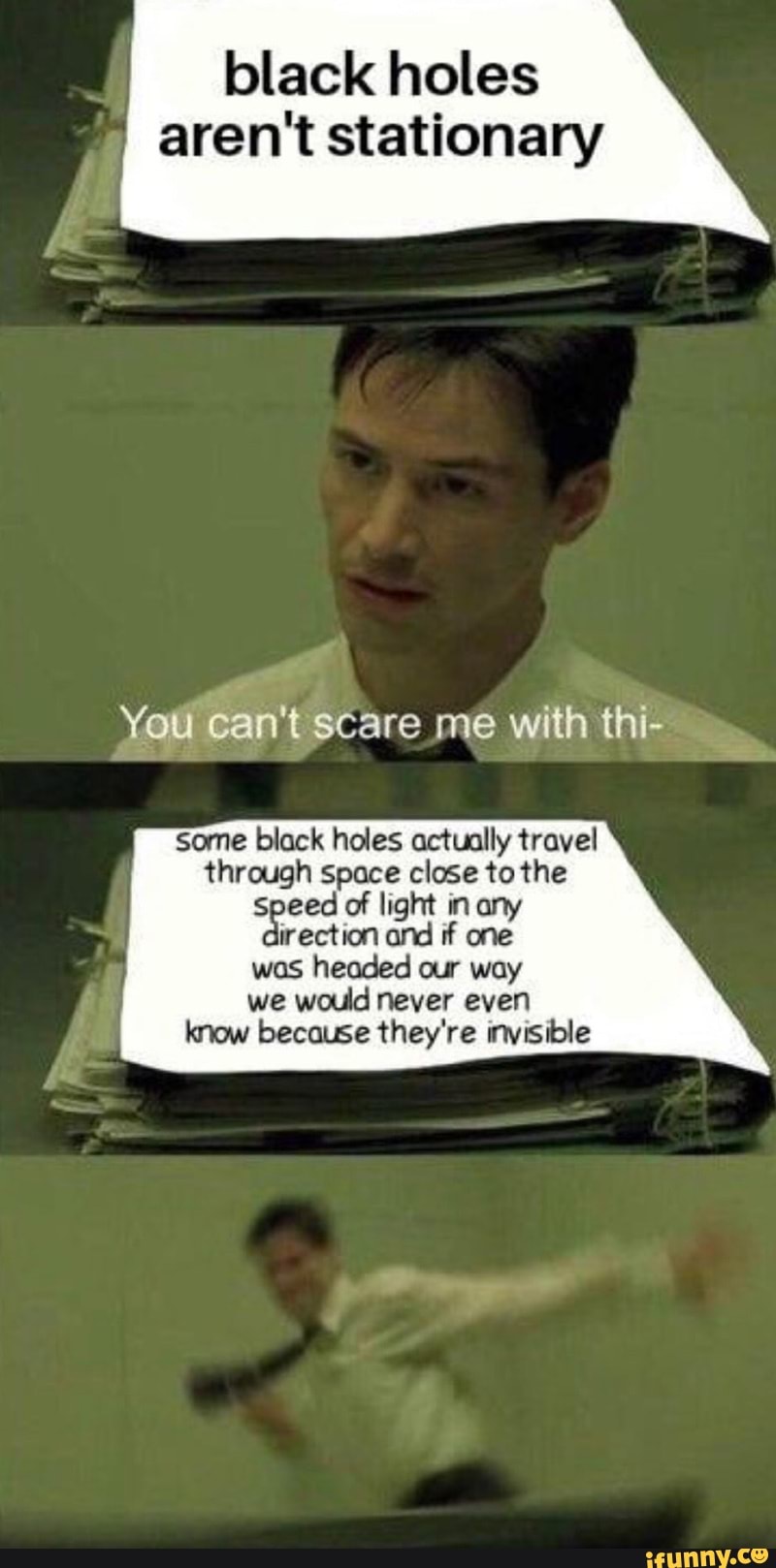 black holes
aren't stationary
You can'tscare me with thi-
some black holes actually travel
through space close to the
speed of light in any
irection and if one
was headed our way
we would never even
know because they're invisible
