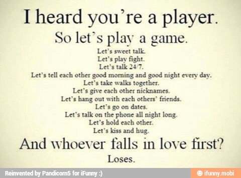 I heard you're a
player.
So let's play a game.
Let's sweet talk
Let's play fight
Lev's talk 247.
Let's tell each other good moming and good night every day.
Let's take walks together.
Let's give each other nicknames.
Let's hang out with each others" friends
Let's go on
dates.
Let's talk on the phone all night long.
Let's hold each other.
Let's kiss and hug.
And whoever falls in love first?
Loses.