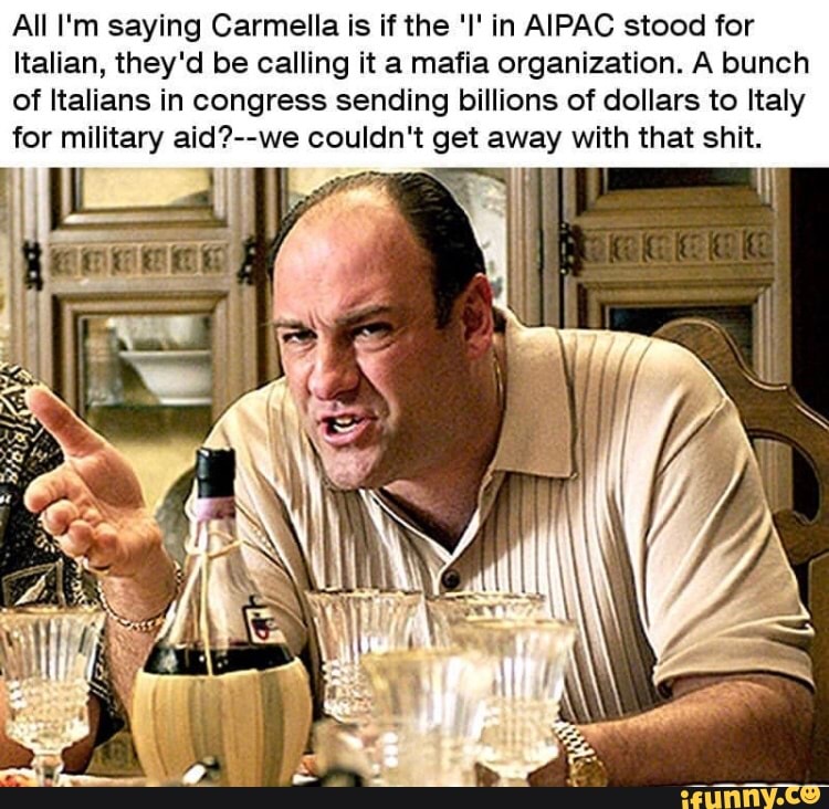 All I'm saying Carmella is ifthe 'I' in AIPAC stood for
Italian, theyâd be calling it a mafia organization. A bunch
of Italians in congress sending billions of dollars to Italy
for militaw aid?--we couldn't get away with that shit.