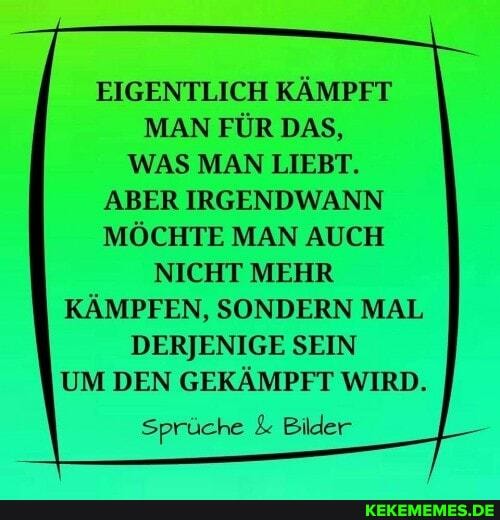 EIGENTLICH KÄMPFT MAN FÜR DAS,
WAS MAN LIEBT.
ABER IRGENDWANN MÖCHTE MAN AUCH
NICHT MEHR KÄMPFEN, SONDERN MAL DERJENIGE SEIN UM DEN GEKÄMPFT WIRD.
Sprüche & Bilder