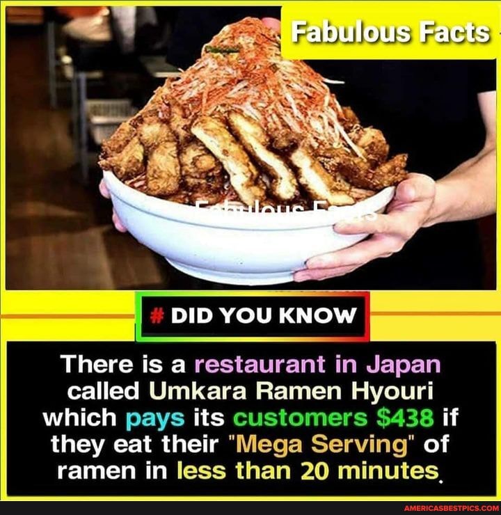 Fabulous Facts
DID YOU KNOW
There is a restaurant in Japan called Umkara Ramen Hyouri which pays its customers $438 if they eat their "Mega Serving" of ramen in less than 20 minutes,