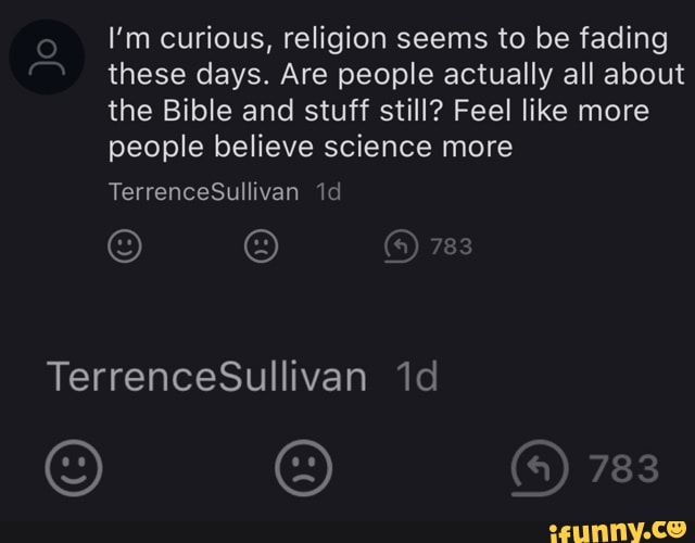 I'm curious, religion seems to be fading these days. Are people actually all about the Bible and stuff still? Feel like more people believe science more
783
783
TerrenceSullivan id
TerrenceSullivan id