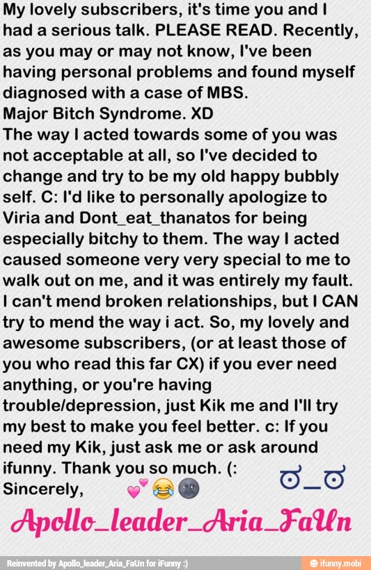My lovely subscribers, it's time you and I
had a serious talk. PLEASE READ. Recently,
as you may or may not know, I've been
having personal problems and found myself
diagnosed with a case of MBS.
Major Bitch Syndrome. XD
The way I acted towards some of you was
not acceptable at all, so I've decided to
change and try to be my old happy bubbly
self. C: I'd like to personally apologize to
Viria and Dont_eat_thanatos for being
especially bitchy to them. The way I acted
caused someone very very special to me to
walk out on me, and it was entirely my fault.
I can't mend broken relationships, but I CAN
try to mend the way i act. So, my lovely and
awesome subscribers, (or at least those of
you who read this far CX) if you ever need
anything, or you're having
trouble/depression, just Kik me and I'll try
my best to make you feel better. c: If you
need my Kik, just ask me or ask around
Sincerely, veo
Apollo leader Aria Falfn