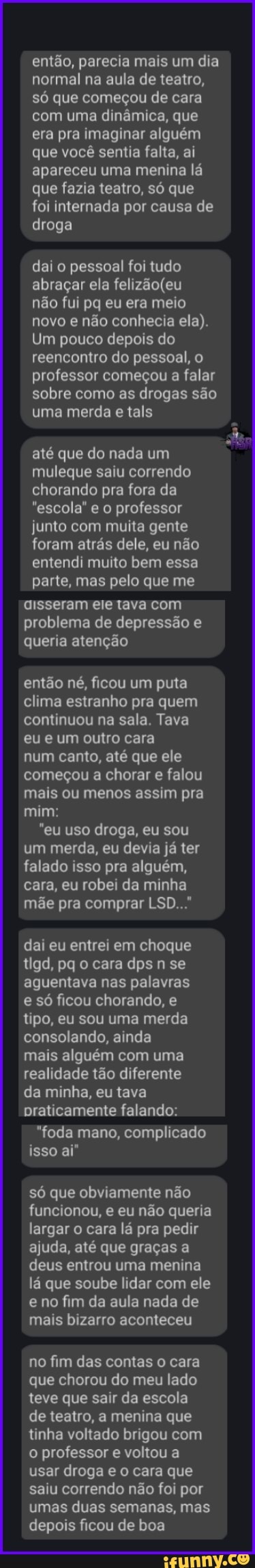 então, parecia mais um dia normal na aula de teatro, só que começou de cara com uma dinâmica, que era pra imaginar alguém que você sentia falta, ai apareceu uma menina lá que fazia teatro, só que
foi internada por causa de droga
dai o pessoal foi tudo abraçar ela
não fui pq eu era meio novo e não conhecia ela).
Um pouco depois do reencontro do pessoal, o professor começou a falar sobre como as drogas são uma merda e tals
até que do nada um muleque saiu correndo chorando pra fora da
"escola" e o professor junto com muita gente foram atrás dele, eu não entendi muito bem essa parte, mas pelo que me
aisseram ele tava com problema de depressão e queria atenção
então né, ficou um puta clima estranho pra quem continuou na sala. Tava eu e um outro cara
num canto, até que ele começou a chorar e falou mais ou menos assim pra mim:
"eu uso droga, eu sou um merda, eu devia já ter falado isso pra alguém, cara, eu robei da minha mãe pra comprar LSD..."
dai eu entrei em choque tigd, pq o cara dps n se aguentava nas palavras e só ficou chorando, e tipo, eu sou uma merda consolando, ainda
mais alguém com uma realidade tão diferente da minha, eu tava praticamente falando:
"foda mano, complicado isso aí"
só que obviamente não funcionou, e eu não queria largar o cara lá pra pedir ajuda, até que graças a deus entrou uma menina lá que soube lidar com ele e no fim da aula nada de mais bizarro aconteceu
no fim das contas o cara que chorou do meu lado teve que sair da escola de teatro, a menina que tinha voltado brigou com o professor e voltou a usar droga e o cara que saiu correndo não foi por umas duas semanas, mas depois ficou de boa