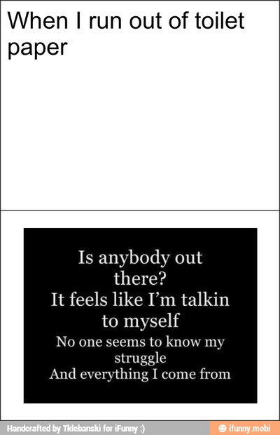 When I run out of toilet
paper
Is anybody out
there?
It feels like I'm talkin
No one seems
to
struggle
And everything I come
from