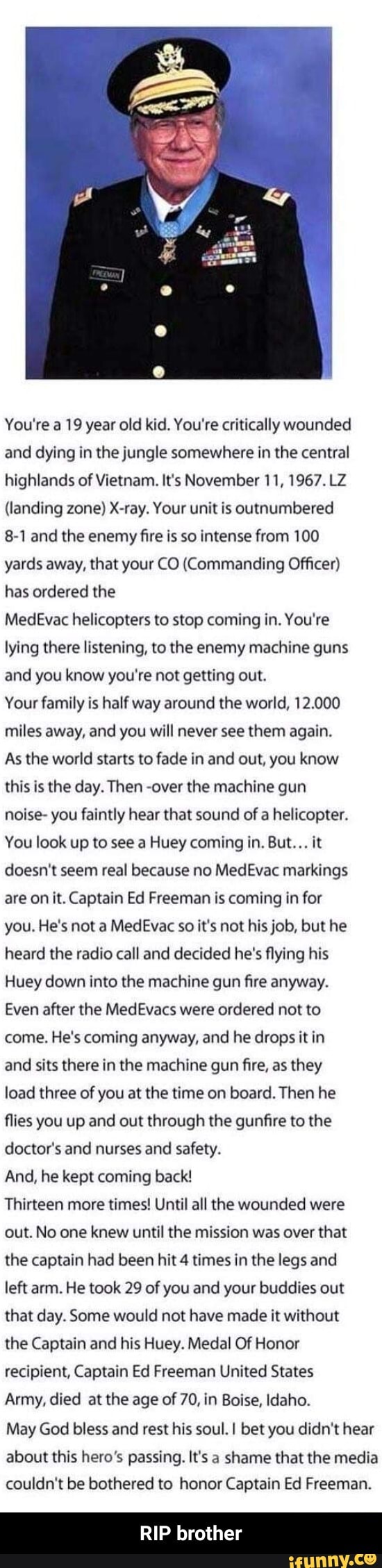 You're a 19 year old kid. You're critically wounded and dying in the jungle somewhere in the central highlands of Vietnam. It's November 11, 1967. LZ
(landing zone) X-ray. Your unit is outnumbered
8-1 and the enemy fire is so intense from 100 yards away, that your CO (Commanding Officer) has ordered the
MedEvac helicopters to stop coming in. You're lying there listening, to the enemy machine guns and you know you're not getting out.
Your family is half way around the world, 12.000 miles away, and you will never see them again.
As the world starts to fade in and out, you know this is the day. Then -over the machine gun noise- you faintly hear that sound of a helicopter.
You look up to see a Huey coming in. But... it doesn't seem real because no MedEvac markings are on it. Captain Ed Freeman is coming in for you. He's not a MedEvac so it's not his job, but he heard the radio call and decided he's flying his
Huey down into the machine gun fire anyway.
Even after the MedEvacs were ordered not to come. He's coming anyway, and he drops it in and sits there in the machine gun fire, as they load three of you at the time on board. Then he flies you up and out through the gunfire to the doctor's and nurses and safety.
And, he kept coming back!
Thirteen more times! Until all the wounded were out. No one knew until the mission was over that the captain had been hit 4 times in the legs and left arm. He took 29 of you and your buddies out that day. Some would not have made it without the Captain and his Huey. Medal Of Honor recipient, Captain Ed Freeman United States
Army, died at the age of 70, in Boise, Idaho.
May God bless and rest his soul. bet you didn't hear about this hero's passing. It's a shame that the media couldn't be bothered to honor Captain Ed Freeman.
RIP brother - RIP brother