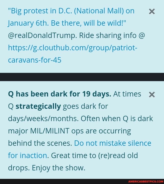 "Big protest in D.C. (National Mall) on x
January Be there, will be wild!"
@realDonaldTrump. Ride sharing info @ caravans-for-45
Q has been dark for 19 days. At times
Q strategically goes dark for
Often when Q is dark major MILVVMILINT ops are occurring behind the scenes. Do not mistake silence for inaction. Great time to (rejread old drops. Enjoy the show.
