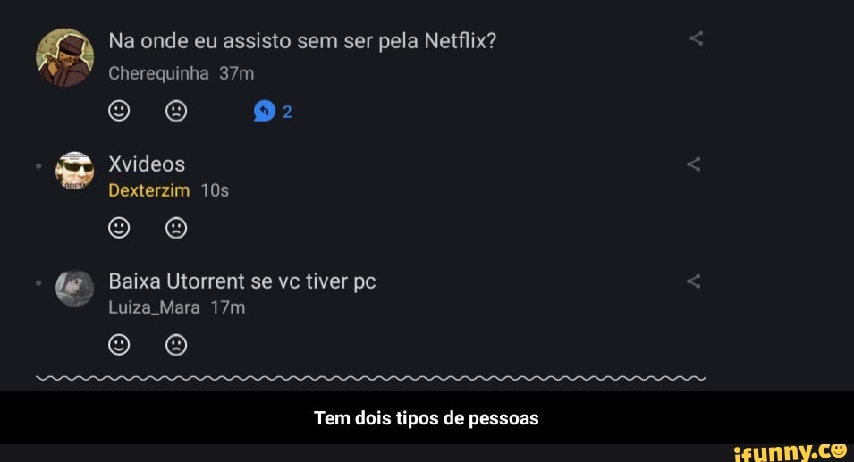 Na onde eu assisto sem ser pela Netflix?
Cherequinha
Xvideos
Dexterzim
Oo
Baixa Utorrent se vc tiver pc
Luiza Mara
Oo o
Tem dois tipos de pessoas - Tem dois tipos de pessoas