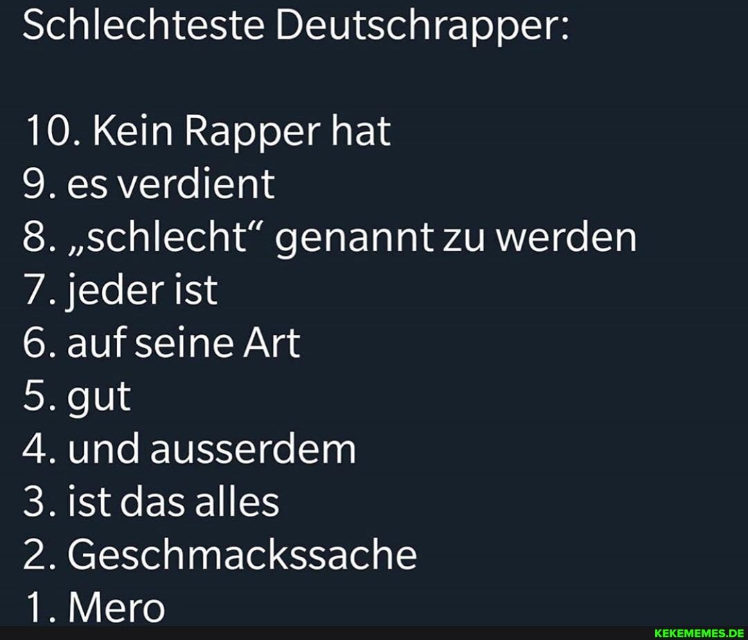 Schlechteste Deutschrapper:
10. Kein Rapper hat
9. es verdient
8. "schlecht" genannt zu werden
7. jeder ist
6. auf seine Art
5. gut
A. und ausserdem
3. ist das alles
2. Geschmackssache
1. Mero