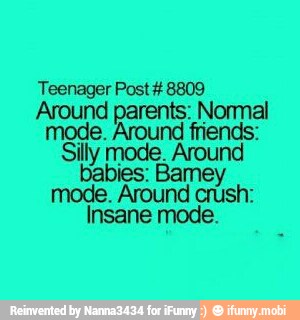 Teenager Post #8809
Around parents: Normal
mode. Around friends:
Silly mode. Around
babies: Bamey
mode. Around crush:
Insane mode.