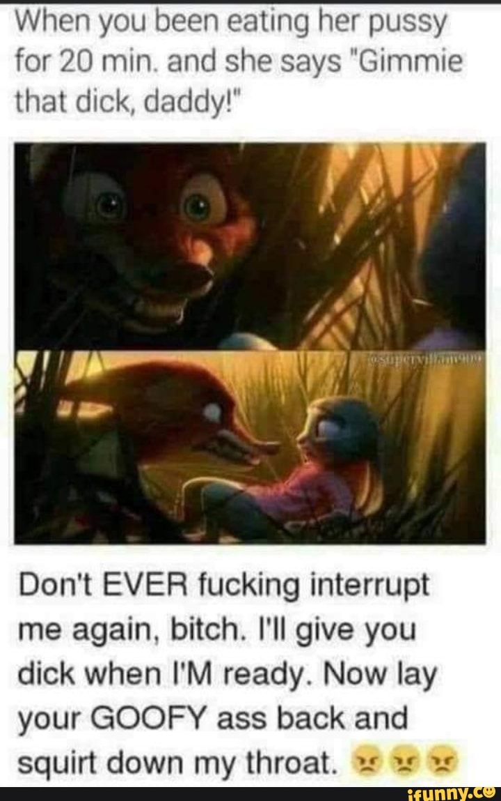When you been eating her pussy for 20 min. and she says "Gimmie that dick, daddy!"
Don't EVER fucking interrupt me again, bitch. I'll give you dick when I'M ready. Now lay your GOOFY ass back and squirt down my throat.