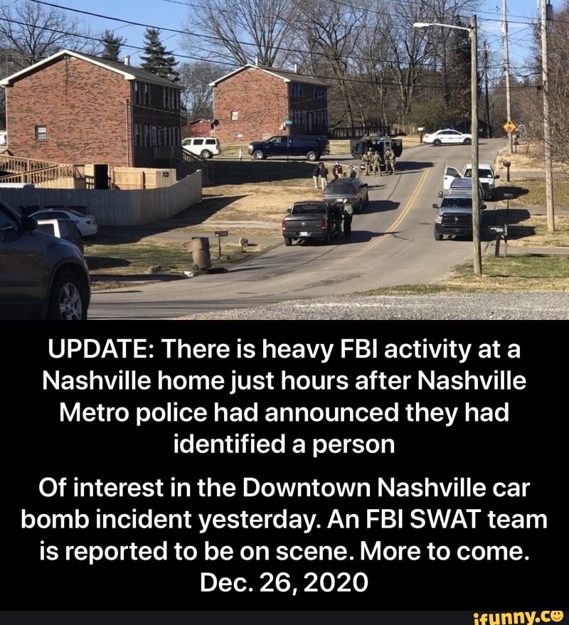 UPDATE: There is heavy FBI activity at a
Nashville home just hours after Nashville
Metro police had announced they had identified a person
Of interest in the Downtown Nashville car bomb incident yesterday. An FBI SWAT team is reported to be on scene. More to come.
Dec. 26,2020 - Of interest in the Downtown Nashville car bomb incident yesterday. An FBI SWAT team is reported to be on scene. More to come. Dec. 26, 2020