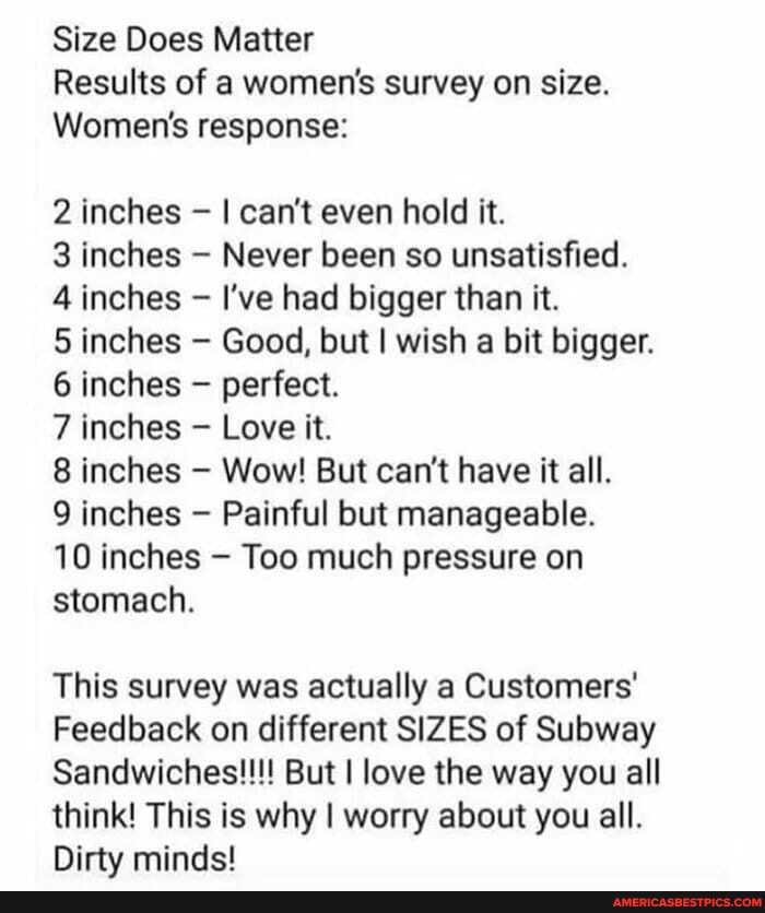 Size Does Matter
Results of a women's survey on size.
Women's response:
2 inches I can't even hold it.
3 inches Never been so unsatisfied.
4 inches I've had bigger than it.
5 inches Good, but I wish a bit bigger.
6 inches - perfect.
7 inches Love it.
8 inches Wow! But can't have it all.
9 inches Painful but manageable.
10 inches Too much pressure on stomach.
This survey was actually a Customers'
Feedback on different SIZES of Subway
Sandwiches!!!! But I love the way you all think! This is why I worry about you all.
Dirty minds!