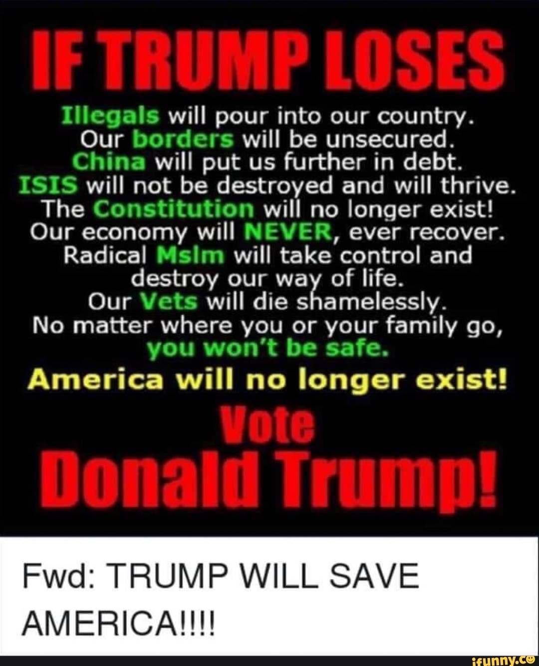 Illegals will pour into our country.
Our borders will be unsecured.
China will put us further in debt.
ISIS will not be destroyed and will thrive.
The Constitution will no longer exist!
Our economy will NEVER, ever recover.
Radical Msim will take control and
destroy our way of life.
Our Vets will die shamelessly.
No matter where you or your family go,
you won't be safe.
America will no longer exist!
Fwd: TRUMP WILL SAVE
AMERICA!!!