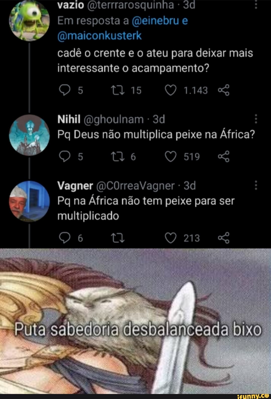 vazio (Dterrrarosquinha Sd
Em resposta a (Deinebru e
(Qmaiconkusterk
cadê o crente e o ateu para deixar mais interessante o acampamento?
Nihil Gghoulnam -
Pq Deus não multiplica peixe na África?
6 519
Vagner (OCOrreaVagner -
Pg na África não tem peixe para ser
multiplicado
213
Puta sabedoria desbal
anceada bixo