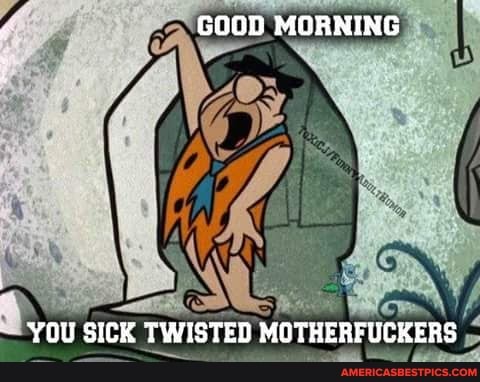 GOOD MORNING
YOU SICK TWISTED MOTHERFUCKERS