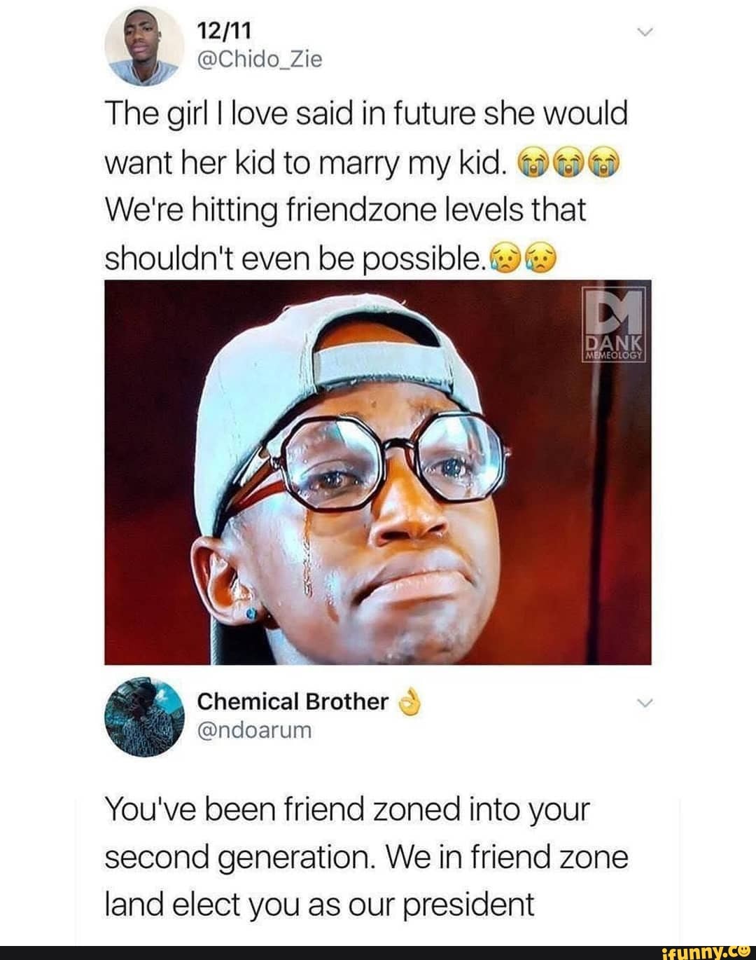 The girl I love said in future she would want her kid to marry my kid.
We're hitting friendzone levels that
shouldn't even be possible.
You've been friend zoned into your second generation. We in friend zone land elect you as our president