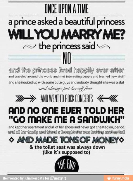 ONCE UPON A TIME
a
prince asked a
beautiful princess WILLYOU MARRY! ME?
the princess said M
AND NO ONE EVER TOLD HER
"GO MAKE ME A SANDWICH"
and kept her apartment and all of her shoes and never got cheated on, period.
má all var Cai ara Aa © Orange eho was tusting coo! as hell)
© AND MADE TONSOF MONEYS the toilet seat was always down
(like it's supposed to)