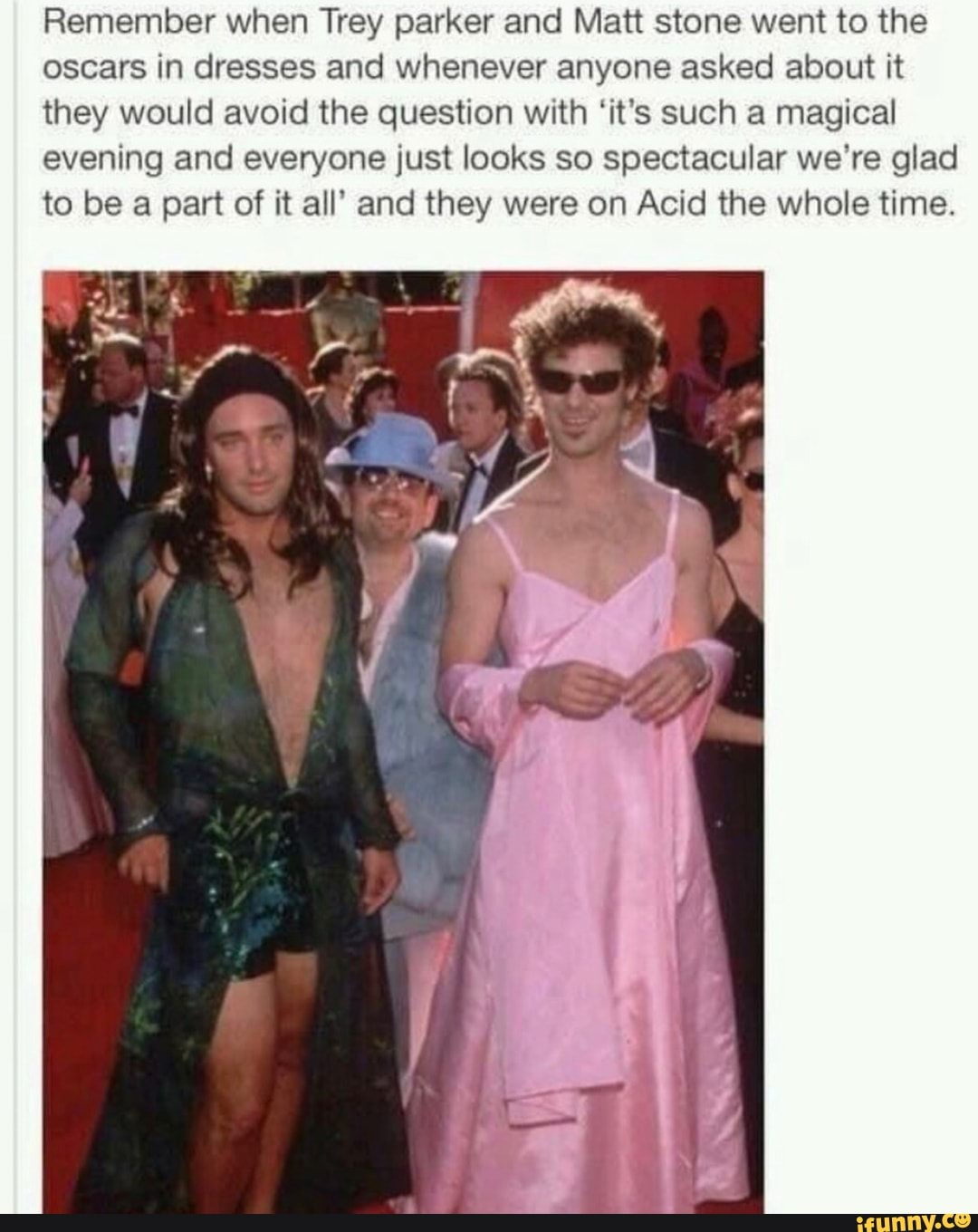 Remember when Trey parker Matt stone went to the oscars in dresses and whenever anyone