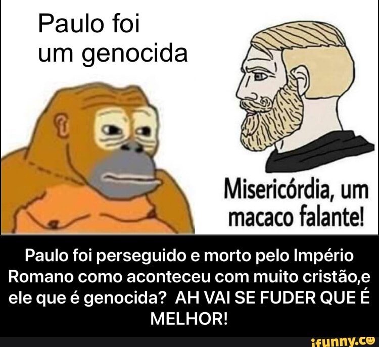 Paulo foi um genocida
Misericórdia, um macaco falante!
Paulo foi perseguido e morto pelo Império
Romano como aconteceu com muito cristão ,e ele que é genocida? AH VAI SE FUDER QUE É
MELHOR! - Paulo foi perseguido e morto pelo Império Romano como aconteceu com muito cristão,e ele que é genocida? AH VAI SE FUDER QUE É MELHOR!