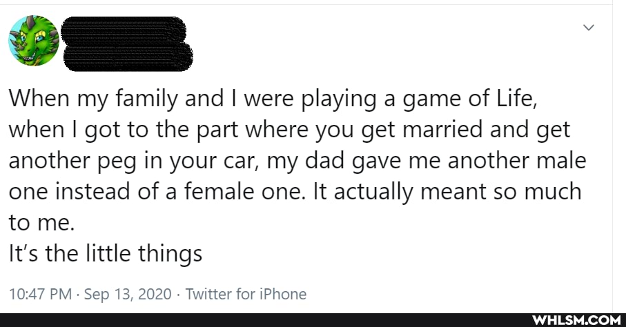 SS
When my family and I were playing a game of Life, when I got to the part where you get married and get another peg in your car, my dad gave me another male one instead of a female one. It actually meant so much to me.
It's the little things
PM - Sep 13. 2020 - Twitter for iPhone