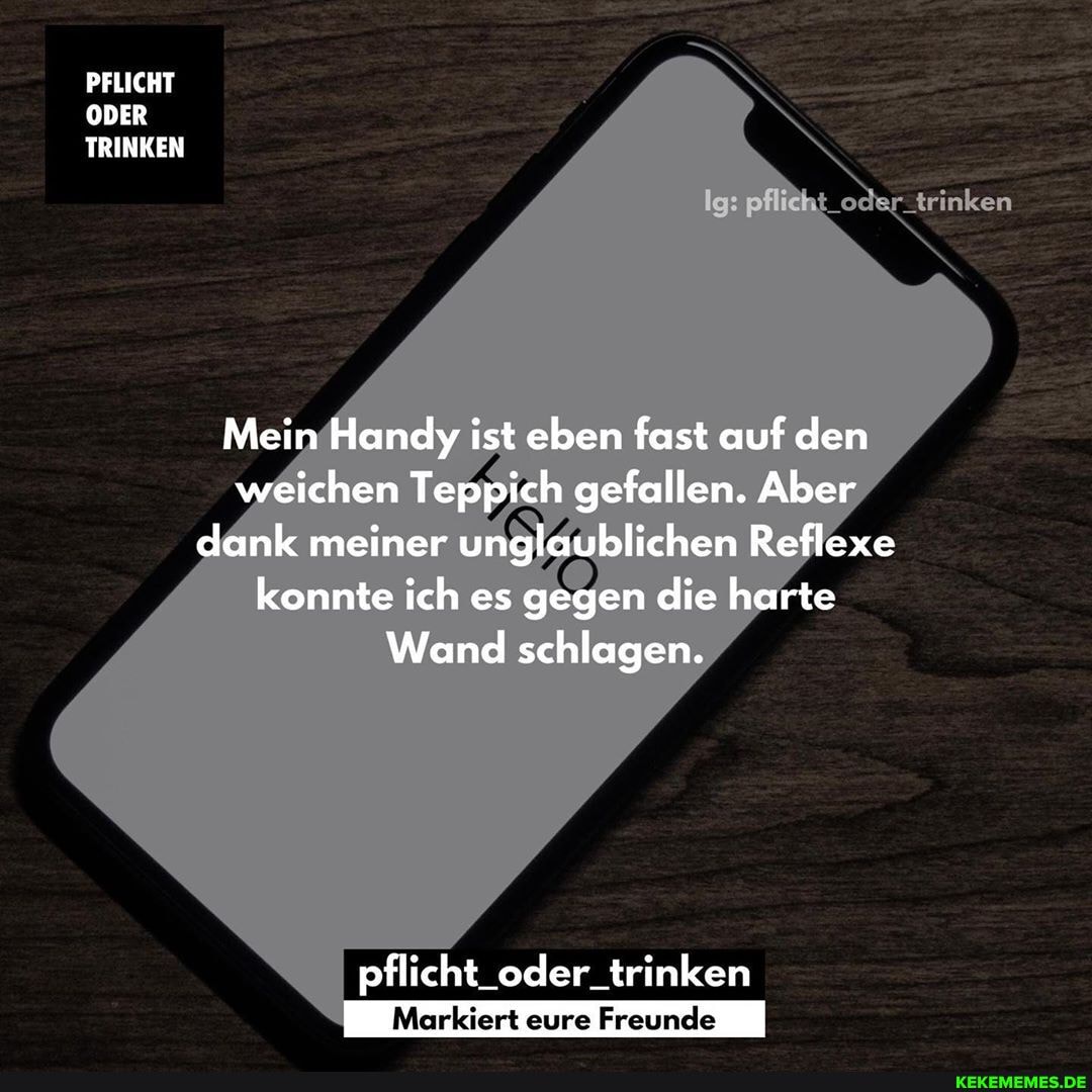 PFLICHT ODER TRINKEN
trinken
Mein Handy ist eben fast auf den weichen Teppich gefallen. Aber dank meiner unglaublichen Reflexe konnte ich es gegen die harte
Wand schlagen.
pflicht_oder_trinken
Markiert eure Freunde